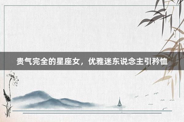 贵气完全的星座女，优雅迷东说念主引矜恤
