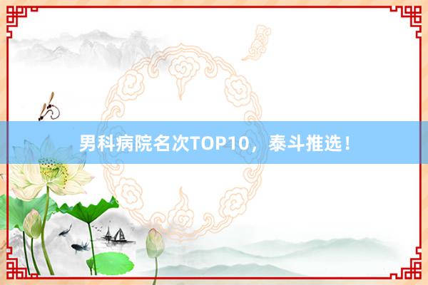 男科病院名次TOP10，泰斗推选！