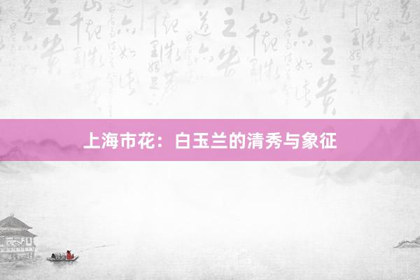 上海市花：白玉兰的清秀与象征