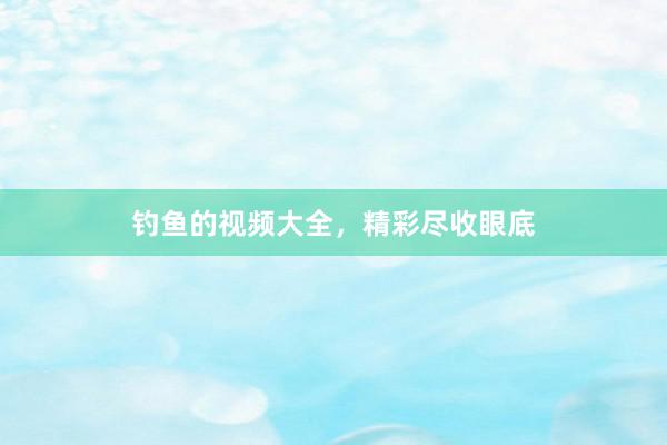 钓鱼的视频大全，精彩尽收眼底