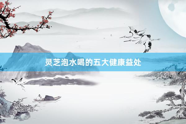 灵芝泡水喝的五大健康益处